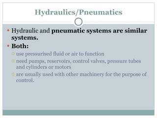 Hydraulics/Pneumatics Hydraulic and  pneumatic systems are similar systems.  Both: use pressurised fluid or air to function need pumps, reservoirs, control valves, pressure tubes and cylinders or motors are usually used with other machinery for the purpose of control. 