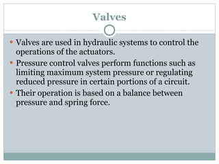 Valves Valves are used in hydraulic systems to control the operations of the actuators. Pressure control valves perform functions such as limiting maximum system pressure or regulating reduced pressure in certain portions of a circuit.  Their operation is based on a balance between pressure and spring force. 