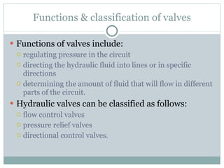 Functions & classification of valves Functions of valves include: regulating pressure in the circuit directing the hydraulic fluid into lines or in specific directions determining the amount of fluid that will flow in different parts of the circuit. Hydraulic valves can be classified as follows: flow control valves pressure relief valves directional control valves. 