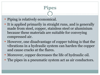 Pipes Piping is relatively economical. It is applied primarily in straight runs, and is generally made from steel, copper, stainless steel or aluminium because these materials are suitable for conveying compressed air. However, one disadvantage of copper tubing is that the vibrations in a hydraulic system can harden the copper and cause cracks at the flares. Moreover, copper decreases the life of hydraulic oil. The pipes in a pneumatic system act as air conductors. 