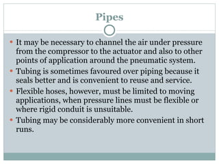 Pipes It may be necessary to channel the air under pressure from the compressor to the actuator and also to other points of application around the pneumatic system. Tubing is sometimes favoured over piping because it seals better and is convenient to reuse and service. Flexible hoses, however, must be limited to moving applications, when pressure lines must be flexible or where rigid conduit is unsuitable. Tubing may be considerably more convenient in short runs. 