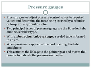 Pressure gauges Pressure gauges adjust pressure control valves to required values and determine the force being exerted by a cylinder or torque of a hydraulic motor. Two principal types of pressure gauge are the Bourdon tube and the Schrader type. With a  Bourdon tube gauge , a sealed tube is formed in an arc. When pressure is applied at the port opening, the tube straightens. This actuates the linkage to the pointer gear and moves the pointer to indicate the pressure on the dial. 