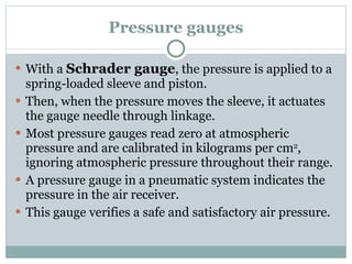 Pressure gauges With a  Schrader gauge , the pressure is applied to a spring-loaded sleeve and piston. Then, when the pressure moves the sleeve, it actuates the gauge needle through linkage. Most pressure gauges read zero at atmospheric pressure and are calibrated in kilograms per cm 2 , ignoring atmospheric pressure throughout their range. A pressure gauge in a pneumatic system indicates the pressure in the air receiver. This gauge verifies a safe and satisfactory air pressure. 