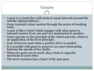 Gears A gear is a round disc with teeth at equal intervals around the outside edge(periphery). Gears transmit rotary motion through the action of meshing teeth. A gear is like a wheel which engages with other gears to transmit motion from one part of a mechanism to another. Gears operate on the principle of the wheel and axle, which is an application of the lever principle. Gear drives are used when a positive drive is needed. It is possible with gears to preserve an exact relationship between the speeds of two shafts. When two gears are in mesh, they rotate in opposite directions to each other. The most common type of gear is the spur gear. 