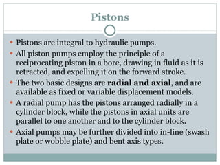 Pistons Pistons are integral to hydraulic pumps. All piston pumps employ the principle of a reciprocating piston in a bore, drawing in fluid as it is retracted, and expelling it on the forward stroke. The two basic designs are  radial and axial , and are available as fixed or variable displacement models. A radial pump has the pistons arranged radially in a cylinder block, while the pistons in axial units are parallel to one another and to the cylinder block. Axial pumps may be further divided into in-line (swash plate or wobble plate) and bent axis types. 