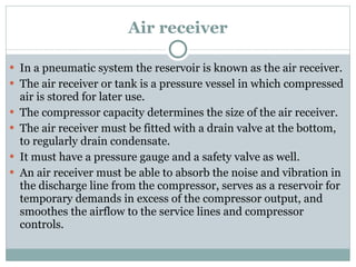 Air receiver In a pneumatic system the reservoir is known as the air receiver. The air receiver or tank is a pressure vessel in which compressed air is stored for later use. The compressor capacity determines the size of the air receiver. The air receiver must be fitted with a drain valve at the bottom, to regularly drain condensate. It must have a pressure gauge and a safety valve as well. An air receiver must be able to absorb the noise and vibration in the discharge line from the compressor, serves as a reservoir for temporary demands in excess of the compressor output, and smoothes the airflow to the service lines and compressor controls. 