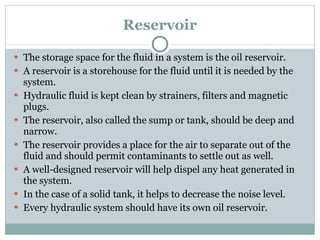Reservoir The storage space for the fluid in a system is the oil reservoir. A reservoir is a storehouse for the fluid until it is needed by the system. Hydraulic fluid is kept clean by strainers, filters and magnetic plugs. The reservoir, also called the sump or tank, should be deep and narrow. The reservoir provides a place for the air to separate out of the fluid and should permit contaminants to settle out as well. A well-designed reservoir will help dispel any heat generated in the system. In the case of a solid tank, it helps to decrease the noise level. Every hydraulic system should have its own oil reservoir. 