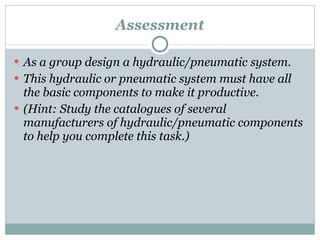 Assessment As a group design a hydraulic/pneumatic system. This hydraulic or pneumatic system must have all the basic components to make it productive. (Hint: Study the catalogues of several  manufacturers of hydraulic/pneumatic components to help you complete this task.) 