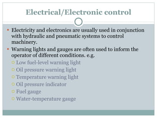 Electrical/Electronic control Electricity and electronics are usually used in conjunction with hydraulic and pneumatic systems to control machinery.  Warning lights and gauges are often used to inform the operator of different conditions. e.g. Low fuel-level warning light Oil pressure warning light Temperature warning light Oil pressure indicator Fuel gauge Water-temperature gauge 
