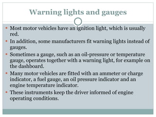 Warning lights and gauges Most motor vehicles have an ignition light, which is usually red. In addition, some manufacturers fit warning lights instead of gauges. Sometimes a gauge, such as an oil-pressure or temperature gauge, operates together with a warning light, for example on the dashboard. Many motor vehicles are fitted with an ammeter or charge indicator, a fuel gauge, an oil pressure indicator and an engine temperature indicator. These instruments keep the driver informed of engine operating conditions. 