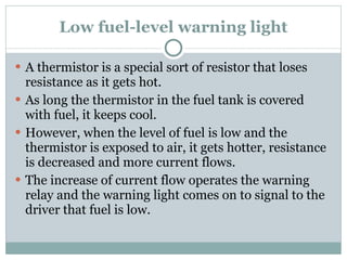 Low fuel-level warning light A thermistor is a special sort of resistor that loses resistance as it gets hot. As long the thermistor in the fuel tank is covered with fuel, it keeps cool. However, when the level of fuel is low and the thermistor is exposed to air, it gets hotter, resistance is decreased and more current flows. The increase of current flow operates the warning relay and the warning light comes on to signal to the driver that fuel is low. 