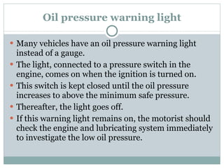 Oil pressure warning light Many vehicles have an oil pressure warning light instead of a gauge. The light, connected to a pressure switch in the engine, comes on when the ignition is turned on.  This switch is kept closed until the oil pressure increases to above the minimum safe pressure. Thereafter, the light goes off. If this warning light remains on, the motorist should check the engine and lubricating system immediately to investigate the low oil pressure. 
