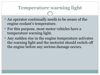 Temperature warning light An operator continually needs to be aware of the engine coolant’s temperature. For this purpose, most motor vehicles have a temperature warning light. Any sudden rise in the engine temperature activates the warning light and the motorist should switch off the engine before any serious damage occurs. 