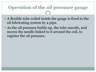 Operation of the oil pressure gauge A flexible tube coiled inside the gauge is fixed to the oil lubricating system by a pipe. As the oil pressure builds up, the tube uncoils, and moves the needle linked to it around the coil, to register the oil pressure. 