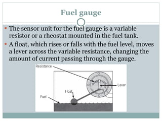 Fuel gauge The sensor unit for the fuel gauge is a variable resistor or a rheostat mounted in the fuel tank. A float, which rises or falls with the fuel level, moves a lever across the variable resistance, changing the amount of current passing through the gauge. 