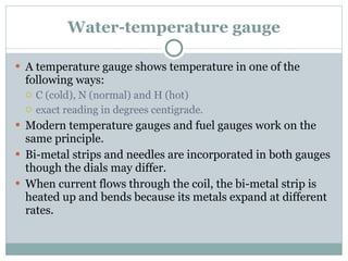 Water-temperature gauge A temperature gauge shows temperature in one of the following ways: C (cold), N (normal) and H (hot) exact reading in degrees centigrade. Modern temperature gauges and fuel gauges work on the same principle. Bi-metal strips and needles are incorporated in both gauges though the dials may differ. When current flows through the coil, the bi-metal strip is heated up and bends because its metals expand at different rates. 