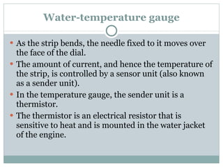 Water-temperature gauge As the strip bends, the needle fixed to it moves over the face of the dial. The amount of current, and hence the temperature of the strip, is controlled by a sensor unit (also known as a sender unit). In the temperature gauge, the sender unit is a thermistor. The thermistor is an electrical resistor that is sensitive to heat and is mounted in the water jacket of the engine. 