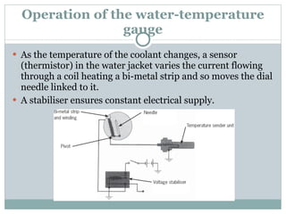 Operation of the water-temperature gauge As the temperature of the coolant changes, a sensor (thermistor) in the water jacket varies the current flowing through a coil heating a bi-metal strip and so moves the dial needle linked to it. A stabiliser ensures constant electrical supply. 