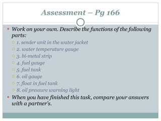 Assessment – Pg 166 Work on your own. Describe the functions of the following parts: 1. sender unit in the water jacket 2. water temperature gauge 3. bi-metal strip 4. fuel gauge 5. fuel tank 6. oil gauge 7. float in fuel tank 8. oil pressure warning light When you have finished this task, compare your answers with a partner’s. 