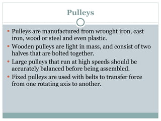 Pulleys Pulleys are manufactured from wrought iron, cast iron, wood or steel and even plastic. Wooden pulleys are light in mass, and consist of two halves that are bolted together. Large pulleys that run at high speeds should be accurately balanced before being assembled. Fixed pulleys are used with belts to transfer force from one rotating axis to another. 