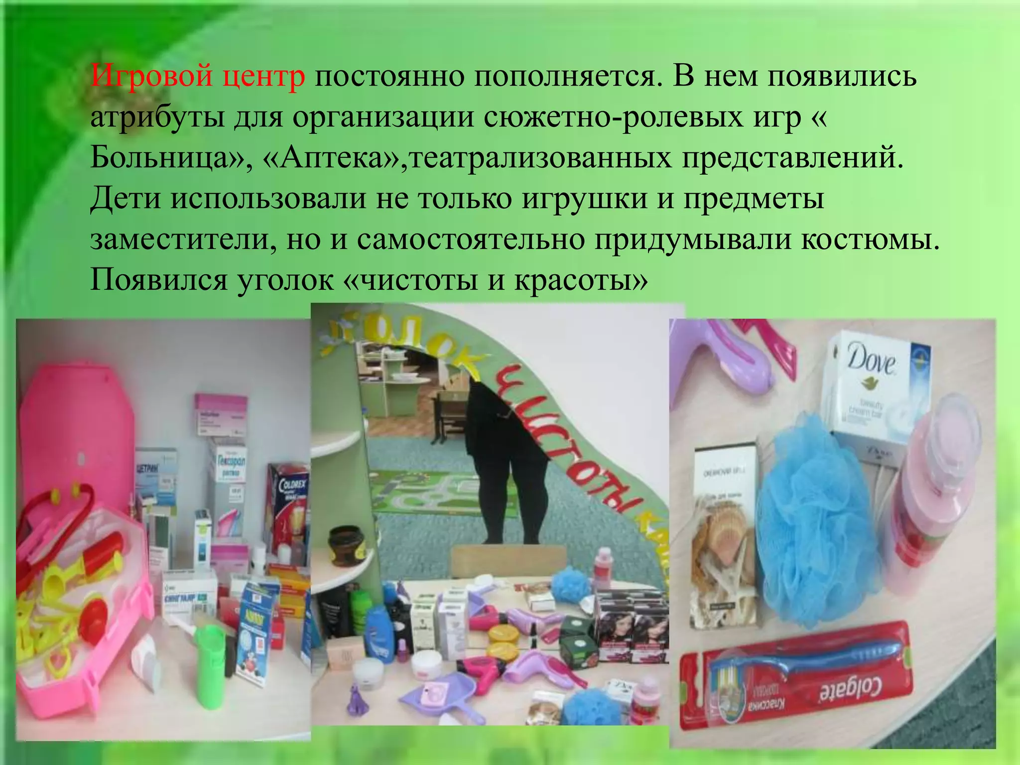 Игровой центр постоянно пополняется. В нем появились
атрибуты для организации сюжетно-ролевых игр «
Больница», «Аптека»,театрализованных представлений.
Дети использовали не только игрушки и предметы
заместители, но и самостоятельно придумывали костюмы.
Появился уголок «чистоты и красоты»
 