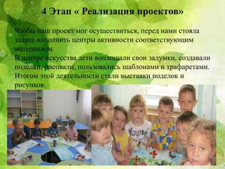 4 Этап « Реализация проектов»
Чтобы наш проект мог осуществиться, перед нами стояла
задача наполнить центры активности соответствующим
материалом.
В центре искусства дети воплощали свои задумки, создавали
поделки, рисовали, пользовались шаблонами и трафаретами.
Итогом этой деятельности стали выставки поделок и
рисунков.
 