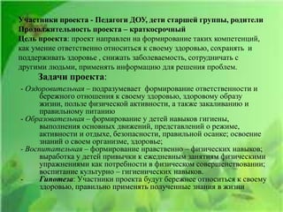 Участники проекта - Педагоги ДОУ, дети старшей группы, родители
Продолжительность проекта – краткосрочный
Цель проекта: проект направлен на формирование таких компетенций,
как умение ответственно относиться к своему здоровью, сохранять и
поддерживать здоровье , снижать заболеваемость, сотрудничать с
другими людьми, применять информацию для решения проблем.
Задачи проекта:
- Оздоровительная – подразумевает формирование ответственности и
бережного отношения к своему здоровью, здоровому образу
жизни, пользе физической активности, а также закаливанию и
правильному питанию
- Образовательная – формирование у детей навыков гигиены,
выполнения основных движений, представлений о режиме,
активности и отдыхе, безопасности, правильной осанке; освоение
знаний о своем организме, здоровье;
- Воспитательная – формирование нравственно – физических навыков;
выработка у детей привычки к ежедневным занятиям физическими
упражнениями как потребности в физическом совершенствовании;
воспитание культурно – гигиенических навыков.
- Гипотеза: Участники проекта будут бережнее относиться к своему
здоровью, правильно применять полученные знания в жизни
 