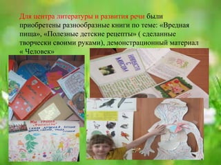 Для центра литературы и развития речи были
приобретены разнообразные книги по теме: «Вредная
пища», «Полезные детские рецепты» ( сделанные
творчески своими руками), демонстрационный материал
« Человек»
 