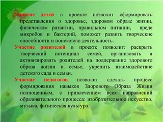 Участие детей в проекте позволит сформировать
представления о здоровье, здоровом образе жизни,
физическом развитии, правильном питании, вреде
микробов и бактерий, поможет развить творческие
способности и поисковую деятельность.
Участие родителей в проекте позволит: раскрыть
творческий потенциал семей, организовать и
активизировать родителей на поддержание здорового
образа жизни в семье, укрепить взаимодействие
детского сада и семьи.
Участие педагогов позволит сделать процесс
формирования навыков Здорового Образа Жизни
полноценным, с привлечением всех направлений
образовательного процесса: изобразительное искусство,
музыка, физическая культура.
 