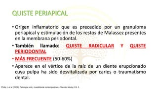 QUISTE PERIAPICAL
• Origen inflamatorio que es precedido por un granuloma
periapical y estimulación de los restos de Malassez presentes
en la membrana periodontal.
• También llamado: QUISTE RADICULAR Y QUISTE
PERIODONTAL
• MÁS FRECUENTE (50-60%)
• Aparece en el vértice de la raíz de un diente erupcionado
cuya pulpa ha sido desvitalizada por caries o traumatismo
dental.
Philip J, et al (2004). Patología oral y maxilofacial contemporáneo. Elseviier Mosby, Ed. 2.
 