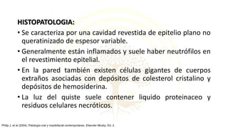 HISTOPATOLOGIA:
• Se caracteriza por una cavidad revestida de epitelio plano no
queratinizado de espesor variable.
• Generalmente están inflamados y suele haber neutrófilos en
el revestimiento epitelial.
• En la pared también existen células gigantes de cuerpos
extraños asociadas con depósitos de colesterol cristalino y
depósitos de hemosiderina.
• La luz del quiste suele contener liquido proteinaceo y
residuos celulares necróticos.
Philip J, et al (2004). Patología oral y maxilofacial contemporáneo. Elseviier Mosby, Ed. 2.
 