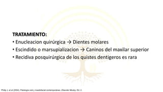 TRATAMIENTO:
• Enucleacion quirúrgica → Dientes molares
• Escindido o marsupializacion → Caninos del maxilar superior
• Recidiva posquirúrgica de los quistes dentigeros es rara
Philip J, et al (2004). Patología oral y maxilofacial contemporáneo. Elseviier Mosby, Ed. 2.
 