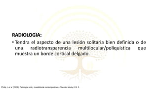 RADIOLOGIA:
• Tendra el aspecto de una lesión solitaria bien definida o de
una radiotransparencia multilocular/poliquistica que
muestra un borde cortical delgado.
Philip J, et al (2004). Patología oral y maxilofacial contemporáneo. Elseviier Mosby, Ed. 2.
 