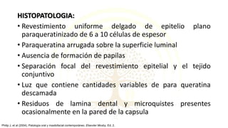 HISTOPATOLOGIA:
• Revestimiento uniforme delgado de epitelio plano
paraqueratinizado de 6 a 10 células de espesor
• Paraqueratina arrugada sobre la superficie luminal
• Ausencia de formación de papilas
• Separación focal del revestimiento epitelial y el tejido
conjuntivo
• Luz que contiene cantidades variables de para queratina
descamada
• Residuos de lamina dental y microquistes presentes
ocasionalmente en la pared de la capsula
Philip J, et al (2004). Patología oral y maxilofacial contemporáneo. Elseviier Mosby, Ed. 2.
 