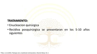 TRATAMIENTO:
• Enucleacion quirúrgica
• Recidiva posquirúrgica se presentaran en los 5-10 años
siguientes
Philip J, et al (2004). Patología oral y maxilofacial contemporáneo. Elseviier Mosby, Ed. 2.
 