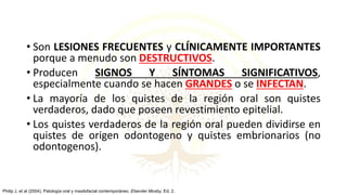 • Son LESIONES FRECUENTES y CLÍNICAMENTE IMPORTANTES
porque a menudo son DESTRUCTIVOS.
• Producen SIGNOS Y SÍNTOMAS SIGNIFICATIVOS,
especialmente cuando se hacen GRANDES o se INFECTAN.
• La mayoría de los quistes de la región oral son quistes
verdaderos, dado que poseen revestimiento epitelial.
• Los quistes verdaderos de la región oral pueden dividirse en
quistes de origen odontogeno y quistes embrionarios (no
odontogenos).
Philip J, et al (2004). Patología oral y maxilofacial contemporáneo. Elseviier Mosby, Ed. 2.
 