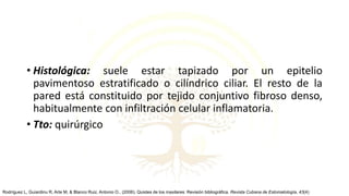 • Histológica: suele estar tapizado por un epitelio
pavimentoso estratificado o cilíndrico ciliar. El resto de la
pared está constituido por tejido conjuntivo fibroso denso,
habitualmente con infiltración celular inflamatoria.
• Tto: quirúrgico
Rodríguez L, Guiardinu R, Arte M, & Blanco Ruiz, Antonio O.. (2006). Quistes de los maxilares: Revisión bibliográfica. Revista Cubana de Estomatología, 43(4)
 