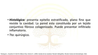 • Histológica: presenta epitelio estratificado, plano fino que
reviste la cavidad. La pared esta constituida por un tejido
conjuntivo fibroso colagenizado. Puede presentar infiltrado
inflamatorio.
• Tto: quirúrgico.
Rodríguez L, Guiardinu R, Arte M, & Blanco Ruiz, Antonio O.. (2006). Quistes de los maxilares: Revisión bibliográfica. Revista Cubana de Estomatología, 43(4)
 