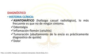 DIAGNÓSTICO
• HISTORIA CLÍNICA:
ASINTOMÁTICO (hallazgo casual radiológico), lo más
frecuente es que no de ningún síntoma.
Odontalgia
Inflamación-flemón (celulitis)
Tumoración (abultamiento de la encía es prácticamente
diagnostico de quiste)
Dolor
Philip J, et al (2004). Patología oral y maxilofacial contemporáneo. Elseviier Mosby, Ed. 2.
 