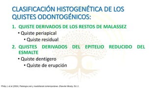 CLASIFICACIÓN HISTOGENÉTICA DE LOS
QUISTES ODONTOGÉNICOS:
1. QUISTE DERIVADOS DE LOS RESTOS DE MALASSEZ
• Quiste periapical
• Quiste residual
2. QUISTES DERIVADOS DEL EPITELIO REDUCIDO DEL
ESMALTE
• Quiste dentigero
• Quiste de erupción
Philip J, et al (2004). Patología oral y maxilofacial contemporáneo. Elseviier Mosby, Ed. 2.
 