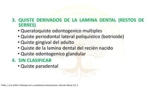 3. QUISTE DERIVADOS DE LA LAMINA DENTAL (RESTOS DE
SERRES)
• Queratoquiste odontogenico multiples
• Quiste periodontal lateral poliquistico (botrioide)
• Quiste gingival del adulto
• Quiste de la lamina dental del recién nacido
• Quiste odontogenico glandular
4. SIN CLASIFICAR
• Quiste paradental
Philip J, et al (2004). Patología oral y maxilofacial contemporáneo. Elseviier Mosby, Ed. 2.
 