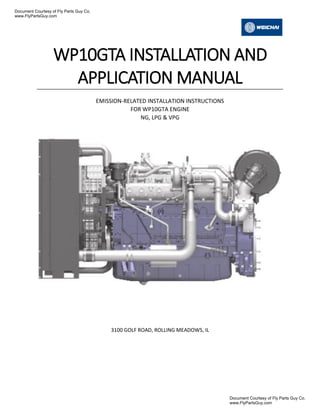 WP10GTA INSTALLATION AND
APPLICATION MANUAL
EMISSION-RELATED INSTALLATION INSTRUCTIONS
FOR WP10GTA ENGINE
NG, LPG & VPG
3100 GOLF ROAD, ROLLING MEADOWS, IL
Document Courtesy of Fly Parts Guy Co.
www.FlyPartsGuy.com
Document Courtesy of Fly Parts Guy Co.
www.FlyPartsGuy.com
 