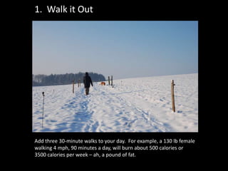 1. Walk it Out




Add three 30-minute walks to your day. For example, a 130 lb female
walking 4 mph, 90 minutes a day, will burn about 500 calories or
3500 calories per week – ah, a pound of fat.
 