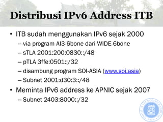 Distribusi IPv6 Address ITB
• ITB sudah menggunakan IPv6 sejak 2000
  – via program AI3-6bone dari WIDE-6bone
  – sTLA 200...
