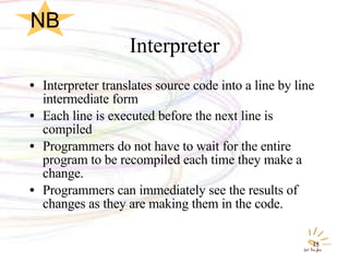 Interpreter Interpreter translates source code into a line by line intermediate form Each line is executed before the next line is compiled Programmers do not have to wait for the entire program to be recompiled each time they make a change. Programmers can immediately see the results of changes as they are making them in the code. NB 