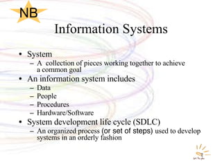 Information Systems System A  collection of pieces working together to achieve  a common goal An information system includes Data People Procedures Hardware/Software System development life cycle (SDLC) An organized process  (or set of steps)  used to develop systems in an orderly fashion NB 