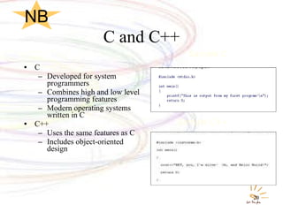 C and C++ C Developed for system programmers Combines high and low level programming features Modern operating systems written in C C++ Uses the same features as C Includes object-oriented design Sample C Sample C++ NB 