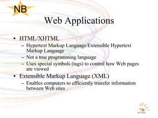 Web Applications HTML/XHTML  Hypertext Markup Language/Extensible Hypertext Markup Language Not a true programming language Uses special symbols (tags) to control how Web pages are viewed Extensible Markup Language (XML) Enables computers to efficiently transfer information between Web sites NB 