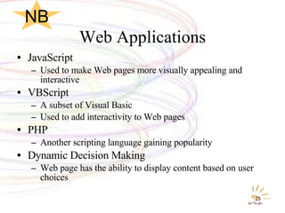 Web Applications JavaScript Used to make Web pages more visually appealing and interactive VBScript A subset of Visual Basic Used to add interactivity to Web pages PHP Another scripting language gaining popularity Dynamic Decision Making Web page has the ability to display content based on user choices NB 