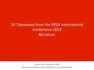 10	
  Takeaways	
  from	
  the	
  PRSA	
  Interna7onal	
  
Conference	
  2013	
  
#prsaicon	
  

sandra	
  fathi,	
  president,	
  aﬀect	
  	
  
aﬀect.com	
  techaﬀect.com	
  sfathi@aﬀect.com	
  @sandrafathi	
  

 
